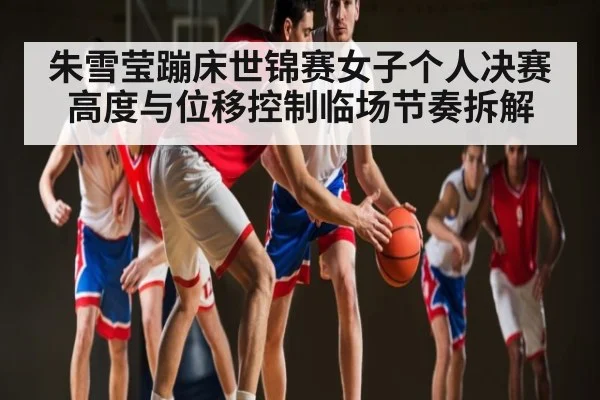 朱雪莹蹦床世锦赛女子个人决赛高度与位移控制临场节奏拆解